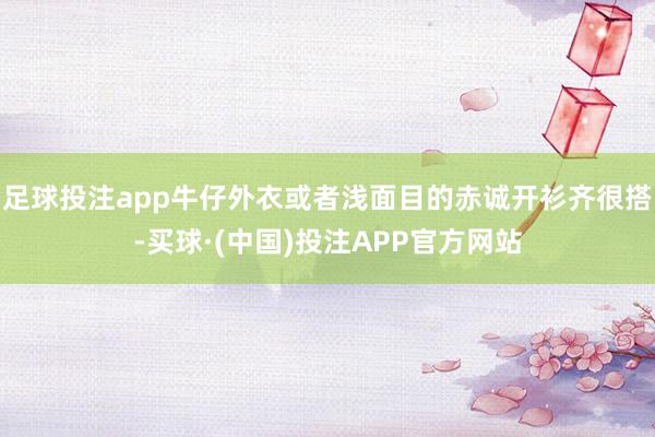 足球投注app牛仔外衣或者浅面目的赤诚开衫齐很搭-买球·(中国)投注APP官方网站