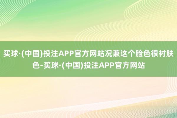 买球·(中国)投注APP官方网站况兼这个脸色很衬肤色-买球·(中国)投注APP官方网站