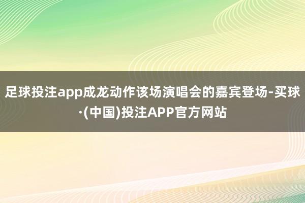 足球投注app成龙动作该场演唱会的嘉宾登场-买球·(中国)投注APP官方网站