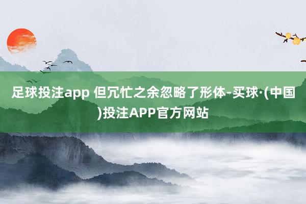 足球投注app 但冗忙之余忽略了形体-买球·(中国)投注APP官方网站