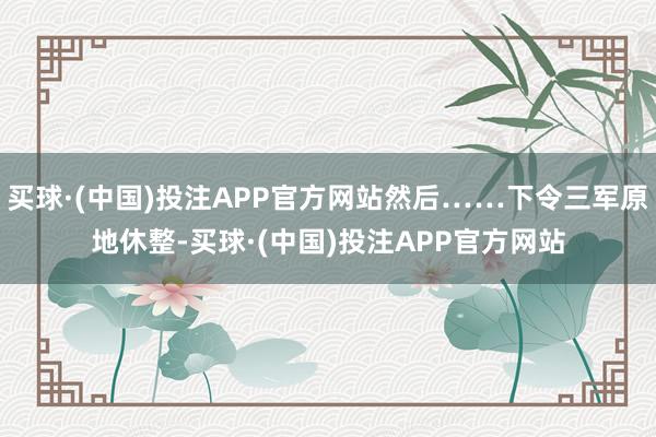 买球·(中国)投注APP官方网站然后……下令三军原地休整-买球·(中国)投注APP官方网站
