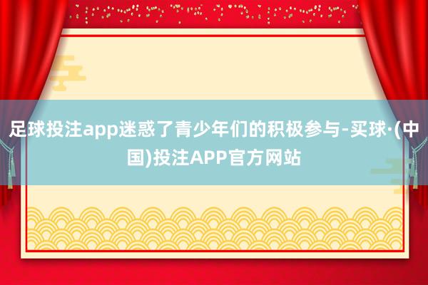 足球投注app迷惑了青少年们的积极参与-买球·(中国)投注APP官方网站