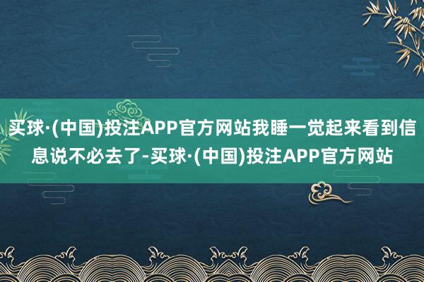 买球·(中国)投注APP官方网站我睡一觉起来看到信息说不必去了-买球·(中国)投注APP官方网站