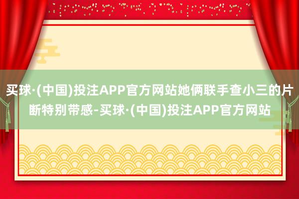 买球·(中国)投注APP官方网站她俩联手查小三的片断特别带感-买球·(中国)投注APP官方网站