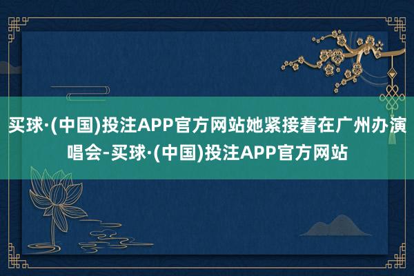 买球·(中国)投注APP官方网站她紧接着在广州办演唱会-买球·(中国)投注APP官方网站