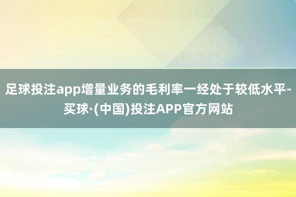 足球投注app增量业务的毛利率一经处于较低水平-买球·(中国)投注APP官方网站