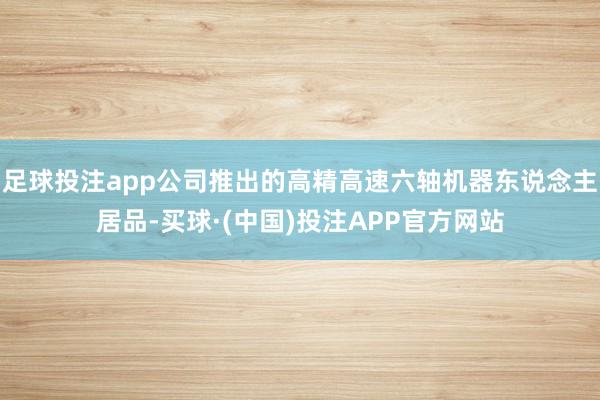 足球投注app公司推出的高精高速六轴机器东说念主居品-买球·(中国)投注APP官方网站