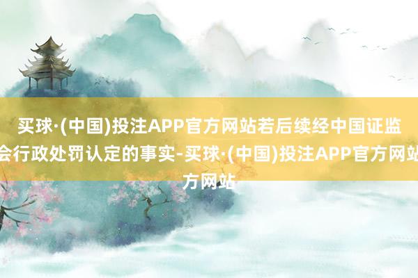 买球·(中国)投注APP官方网站若后续经中国证监会行政处罚认定的事实-买球·(中国)投注APP官方网站