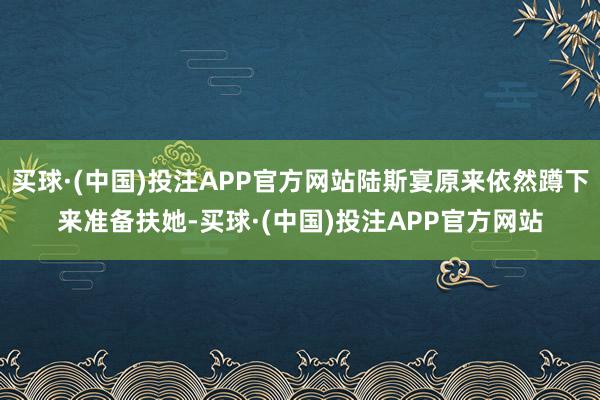 买球·(中国)投注APP官方网站陆斯宴原来依然蹲下来准备扶她-买球·(中国)投注APP官方网站