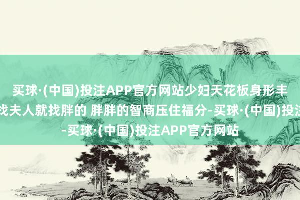 买球·(中国)投注APP官方网站少妇天花板身形丰腴，视力明白 找夫人就找胖的 胖胖的智商压住福分-买球·(中国)投注APP官方网站