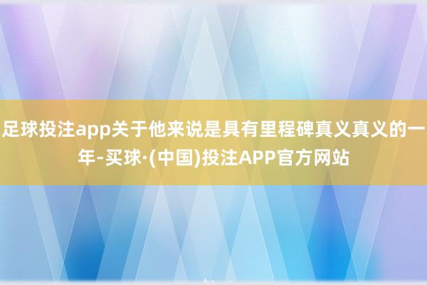 足球投注app关于他来说是具有里程碑真义真义的一年-买球·(中国)投注APP官方网站