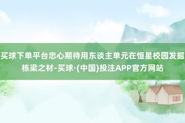 买球下单平台忠心期待用东谈主单元在恒星校园发掘栋梁之材-买球·(中国)投注APP官方网站