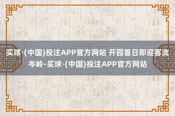 买球·(中国)投注APP官方网站 开园首日即迎客流岑岭-买球·(中国)投注APP官方网站