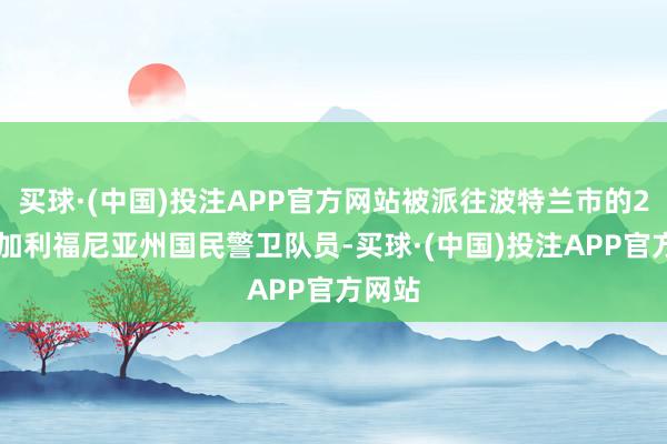 买球·(中国)投注APP官方网站被派往波特兰市的200名加利福尼亚州国民警卫队员-买球·(中国)投注APP官方网站
