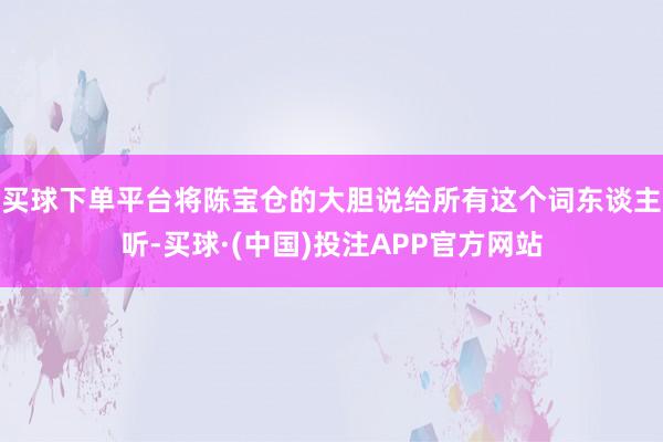 买球下单平台将陈宝仓的大胆说给所有这个词东谈主听-买球·(中国)投注APP官方网站