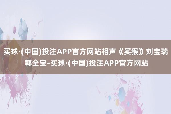 买球·(中国)投注APP官方网站相声《买猴》刘宝瑞 郭全宝-买球·(中国)投注APP官方网站