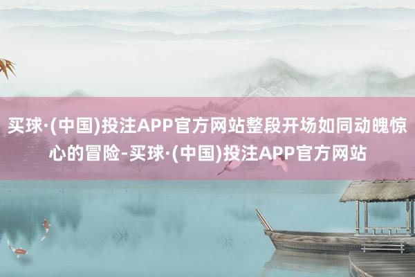 买球·(中国)投注APP官方网站整段开场如同动魄惊心的冒险-买球·(中国)投注APP官方网站
