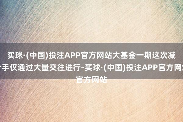 买球·(中国)投注APP官方网站大基金一期这次减合手仅通过大量交往进行-买球·(中国)投注APP官方网站