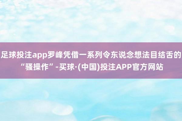 足球投注app罗峰凭借一系列令东说念想法目结舌的“骚操作”-买球·(中国)投注APP官方网站