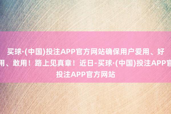 买球·(中国)投注APP官方网站确保用户爱用、好用、易用、敢用！路上见真章！近日-买球·(中国)投注APP官方网站