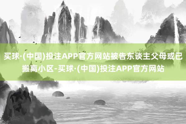 买球·(中国)投注APP官方网站被告东谈主父母或已搬离小区-买球·(中国)投注APP官方网站
