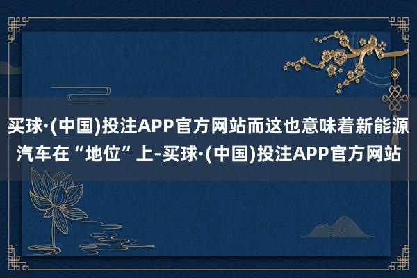 买球·(中国)投注APP官方网站而这也意味着新能源汽车在“地位”上-买球·(中国)投注APP官方网站