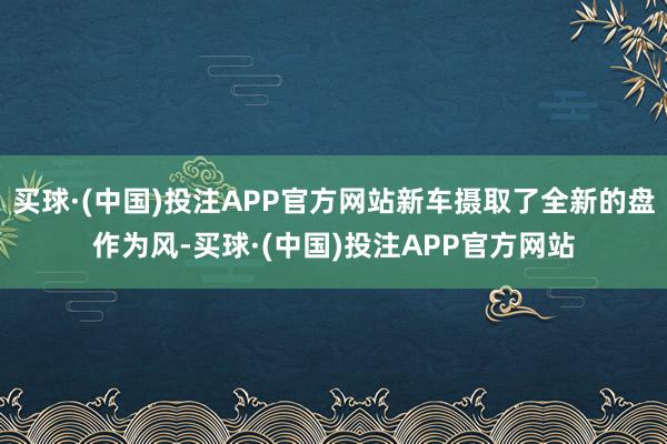 买球·(中国)投注APP官方网站新车摄取了全新的盘作为风-买球·(中国)投注APP官方网站