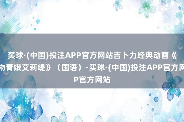 买球·(中国)投注APP官方网站吉卜力经典动画《借物青娥艾莉缇》（国语）-买球·(中国)投注APP官方网站
