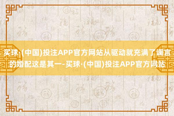 买球·(中国)投注APP官方网站从驱动就充满了谰言的婚配这是其一-买球·(中国)投注APP官方网站