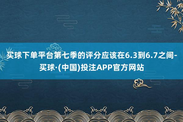 买球下单平台第七季的评分应该在6.3到6.7之间-买球·(中国)投注APP官方网站