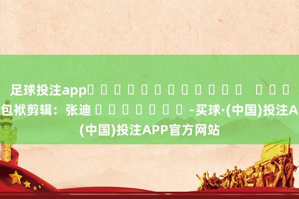 足球投注app												  								包袱剪辑：张迪 							-买球·(中国)投注APP官方网站