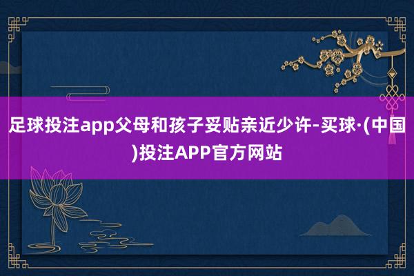 足球投注app父母和孩子妥贴亲近少许-买球·(中国)投注APP官方网站