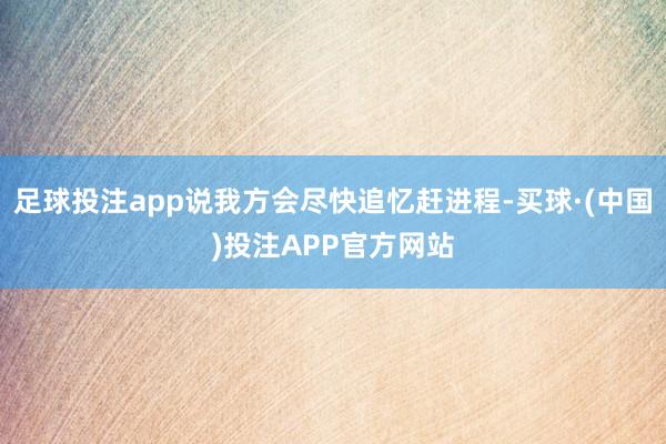 足球投注app说我方会尽快追忆赶进程-买球·(中国)投注APP官方网站