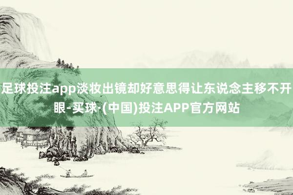 足球投注app淡妆出镜却好意思得让东说念主移不开眼-买球·(中国)投注APP官方网站
