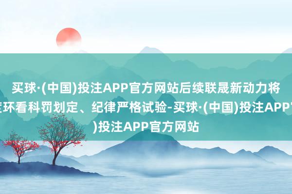 买球·(中国)投注APP官方网站后续联晟新动力将按照国度环看科罚划定、纪律严格试验-买球·(中国)投注APP官方网站