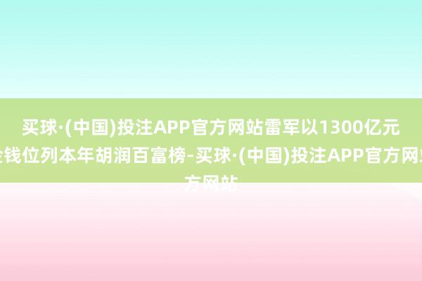 买球·(中国)投注APP官方网站雷军以1300亿元金钱位列本年胡润百富榜-买球·(中国)投注APP官方网站