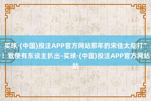买球·(中国)投注APP官方网站那年的宋佳太能打”!致使有东谈主扒出-买球·(中国)投注APP官方网站