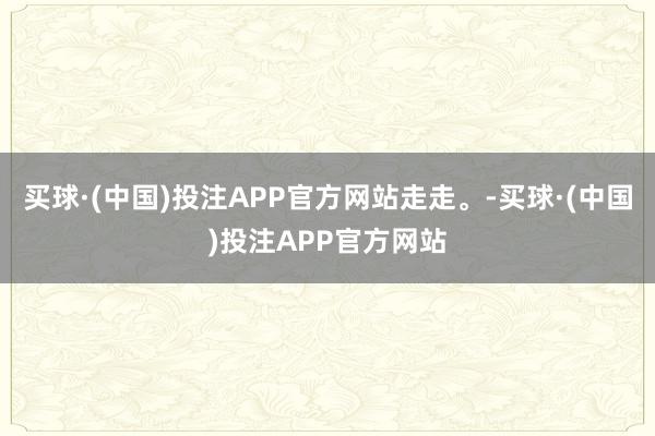 买球·(中国)投注APP官方网站走走。-买球·(中国)投注APP官方网站