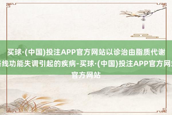 买球·(中国)投注APP官方网站以诊治由脂质代谢路线功能失调引起的疾病-买球·(中国)投注APP官方网站