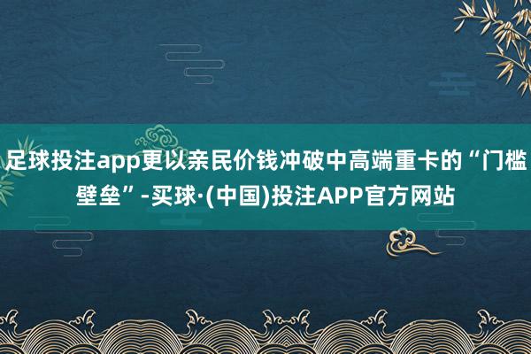 足球投注app更以亲民价钱冲破中高端重卡的“门槛壁垒”-买球·(中国)投注APP官方网站