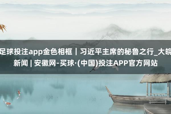 足球投注app金色相框｜习近平主席的秘鲁之行_大皖新闻 | 安徽网-买球·(中国)投注APP官方网站