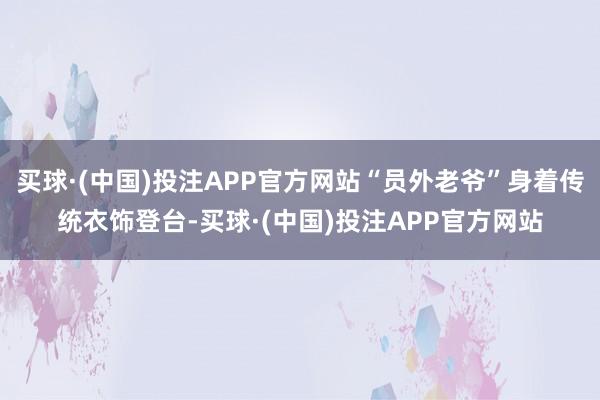 买球·(中国)投注APP官方网站“员外老爷”身着传统衣饰登台-买球·(中国)投注APP官方网站