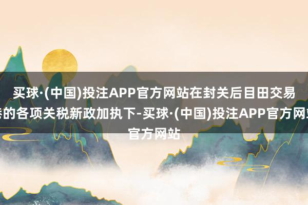 买球·(中国)投注APP官方网站在封关后目田交易港的各项关税新政加执下-买球·(中国)投注APP官方网站