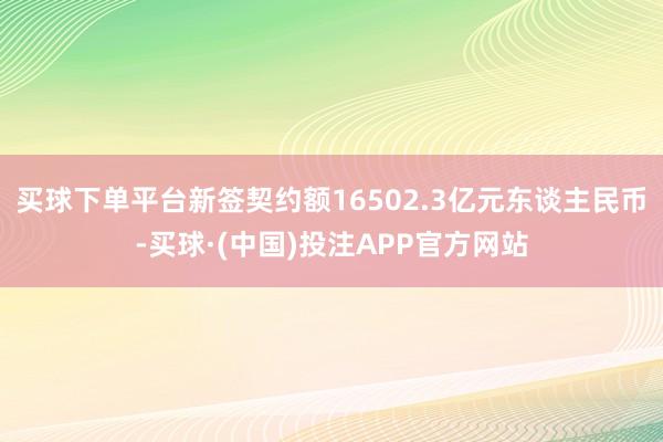 买球下单平台新签契约额16502.3亿元东谈主民币-买球·(中国)投注APP官方网站