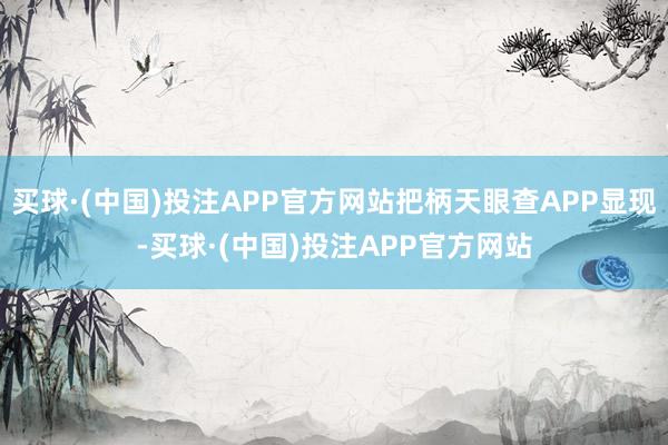 买球·(中国)投注APP官方网站把柄天眼查APP显现-买球·(中国)投注APP官方网站