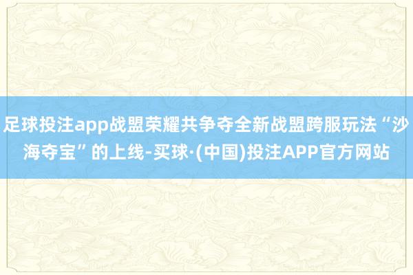 足球投注app战盟荣耀共争夺全新战盟跨服玩法“沙海夺宝”的上线-买球·(中国)投注APP官方网站