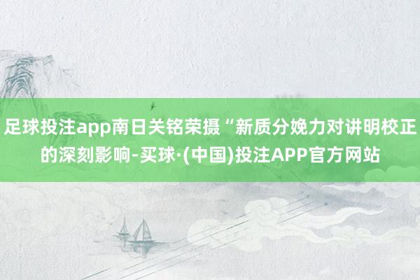 足球投注app南日关铭荣摄“新质分娩力对讲明校正的深刻影响-买球·(中国)投注APP官方网站
