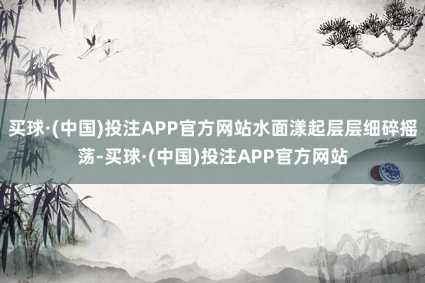 买球·(中国)投注APP官方网站水面漾起层层细碎摇荡-买球·(中国)投注APP官方网站