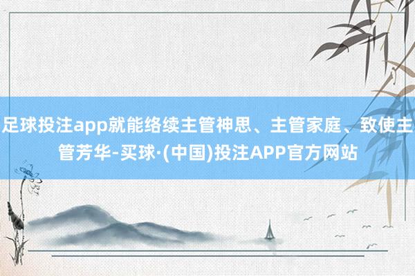 足球投注app就能络续主管神思、主管家庭、致使主管芳华-买球·(中国)投注APP官方网站