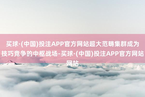 买球·(中国)投注APP官方网站超大范畴集群成为技巧竞争的中枢战场-买球·(中国)投注APP官方网站